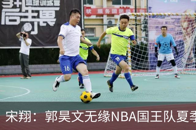 宋翔：郭昊文无缘NBA国王队夏季联赛 同曦男篮计划与其顶薪续约