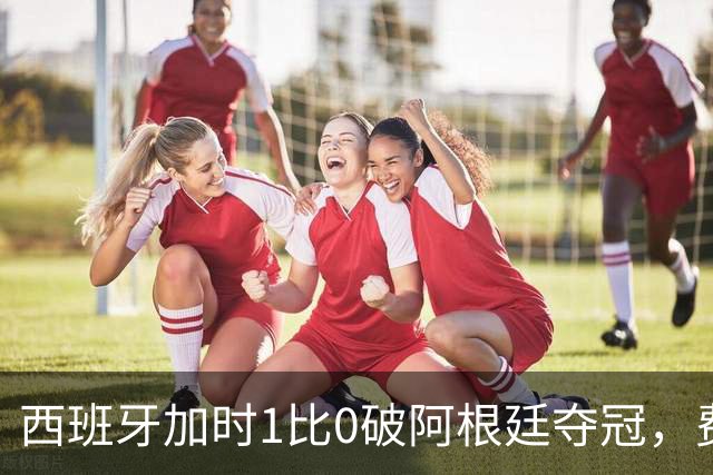 西班牙加时1比0破阿根廷夺冠，费兰第106分钟制胜