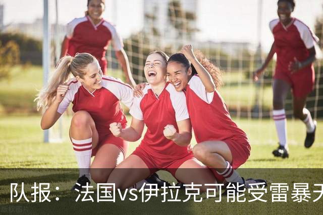 队报：法国vs伊拉克可能受雷暴天气影响，若不顺利恐怕要踢数小时