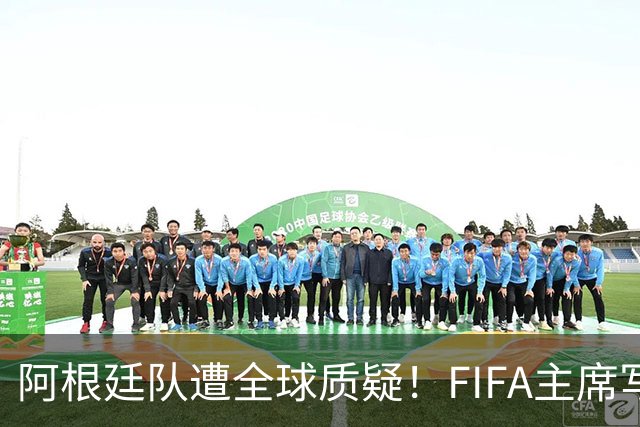 阿根廷队遭全球质疑！FIFA主席写信力挺：你们为世界杯做出卓越贡献